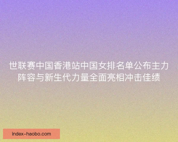 世联赛中国香港站中国女排名单公布主力阵容与新生代力量全面亮相冲击佳绩