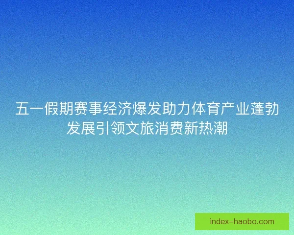 五一假期赛事经济爆发助力体育产业蓬勃发展引领文旅消费新热潮