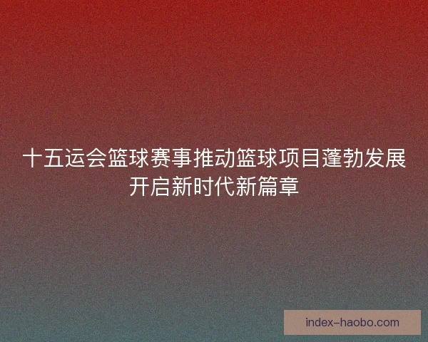 十五运会篮球赛事推动篮球项目蓬勃发展开启新时代新篇章